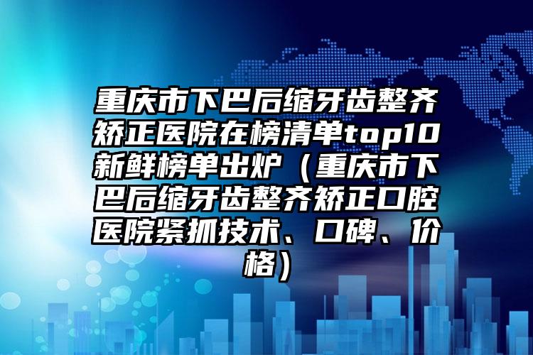 重庆市下巴后缩牙齿整齐矫正医院在榜清单top10新鲜榜单出炉（重庆市下巴后缩牙齿整齐矫正口腔医院紧抓技术、口碑、价格）