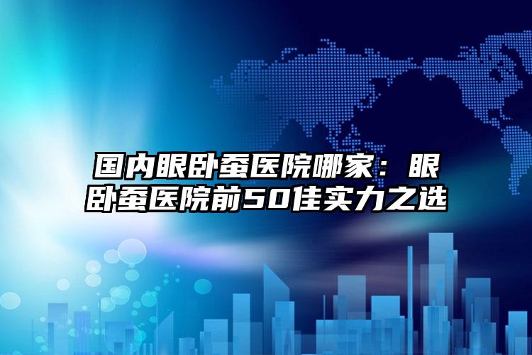 国内眼卧蚕医院哪家：眼卧蚕医院前50佳实力之选