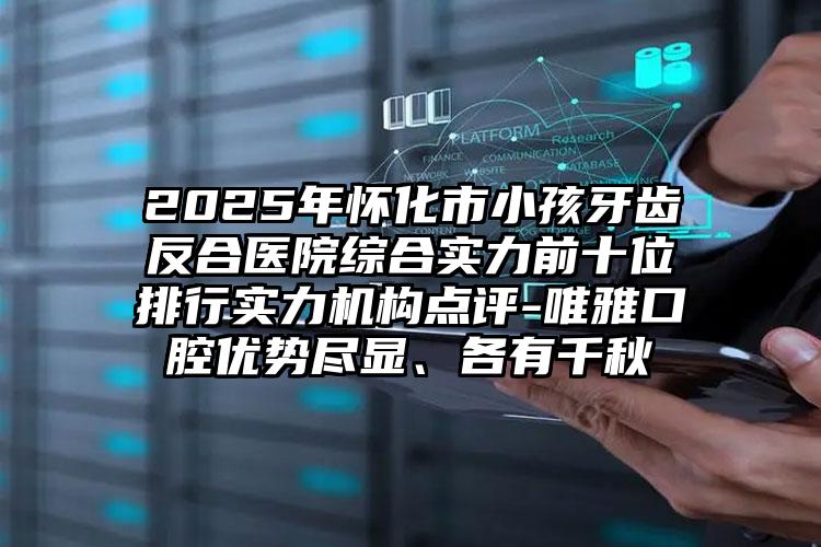 2025年怀化市小孩牙齿反合医院综合实力前十位排行实力机构点评-唯雅口腔优势尽显、各有千秋