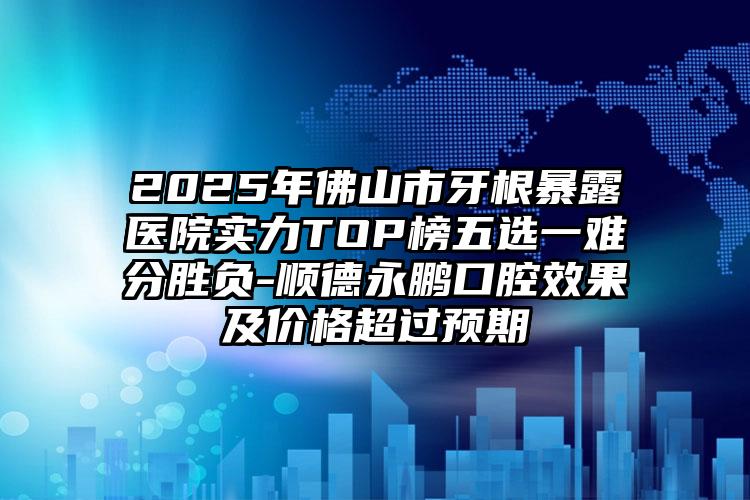 2025年佛山市牙根暴露医院实力TOP榜五选一难分胜负-顺德永鹏口腔效果及价格超过预期