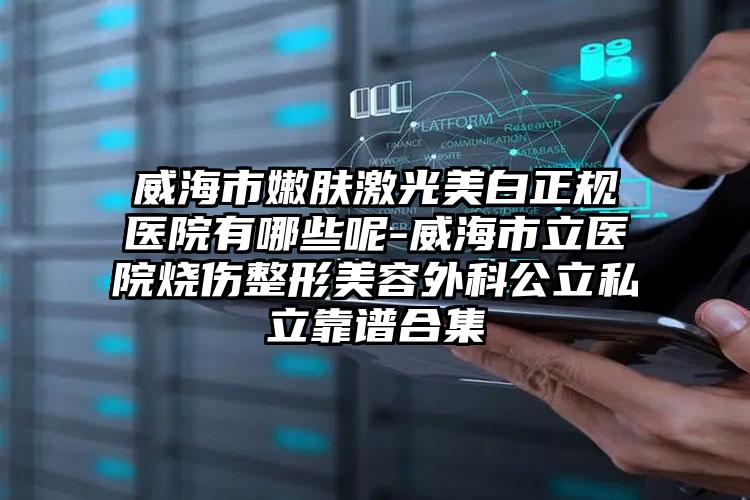 威海市嫩肤激光美白正规医院有哪些呢-威海市立医院烧伤整形美容外科公立私立靠谱合集