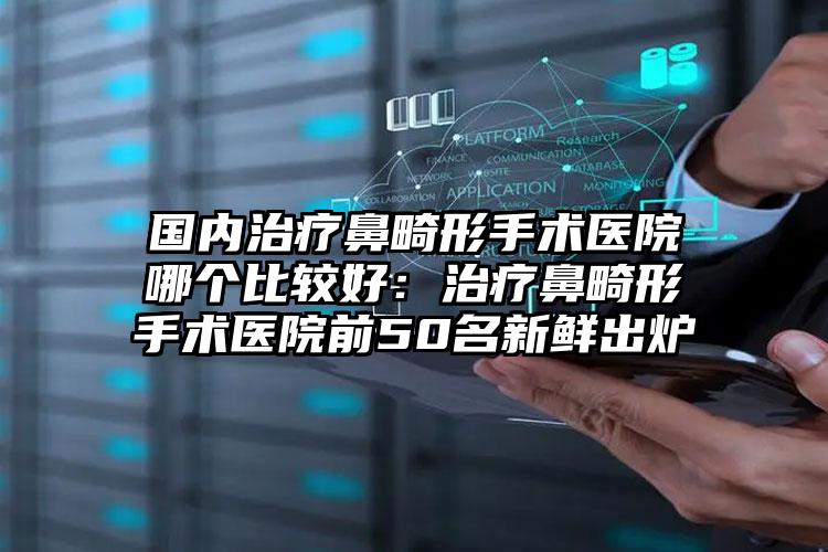 国内治疗鼻畸形手术医院哪个比较好：治疗鼻畸形手术医院前50名新鲜出炉