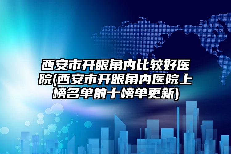 西安市开眼角内比较好医院(西安市开眼角内医院上榜名单前十榜单更新)