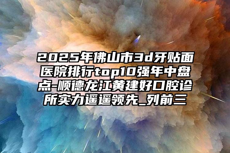 2025年佛山市3d牙贴面医院排行top10强年中盘点-顺德龙江黄建好口腔诊所实力遥遥领先_列前三