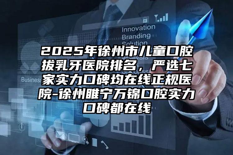 2025年徐州市儿童口腔拔乳牙医院排名，严选七家实力口碑均在线正规医院-徐州睢宁万锦口腔实力口碑都在线