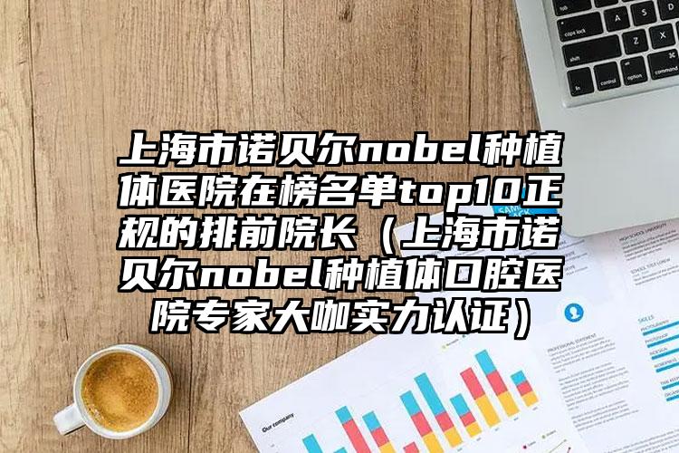 上海市诺贝尔nobel种植体医院在榜名单top10正规的排前院长（上海市诺贝尔nobel种植体口腔医院专家大咖实力认证）