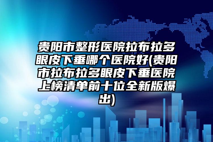 贵阳市整形医院拉布拉多眼皮下垂哪个医院好(贵阳市拉布拉多眼皮下垂医院上榜清单前十位全新版爆出)
