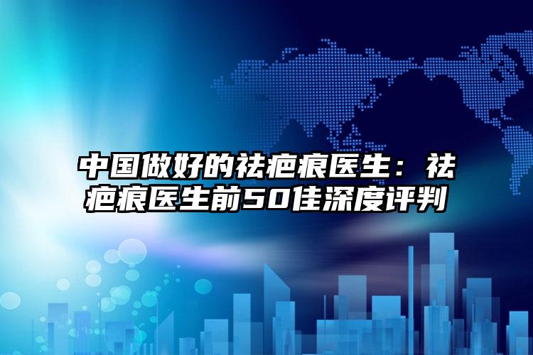 中国做好的祛疤痕医生：祛疤痕医生前50佳深度评判