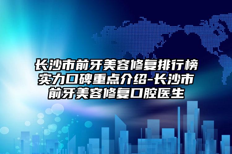 长沙市前牙美容修复排行榜实力口碑重点介绍-长沙市前牙美容修复口腔医生