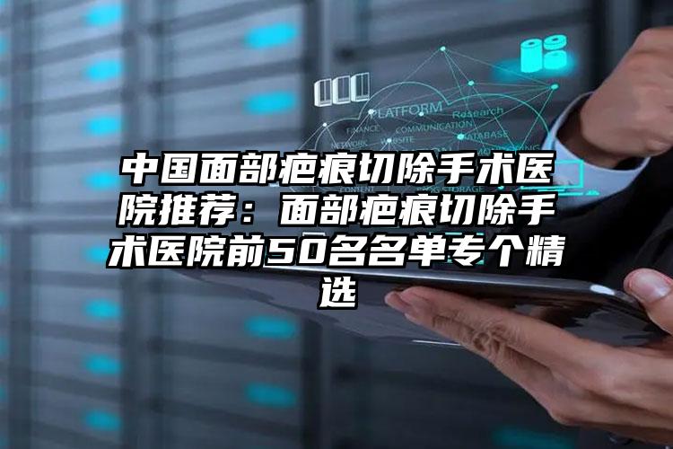 中国面部疤痕切除手术医院推荐：面部疤痕切除手术医院前50名名单专个精选