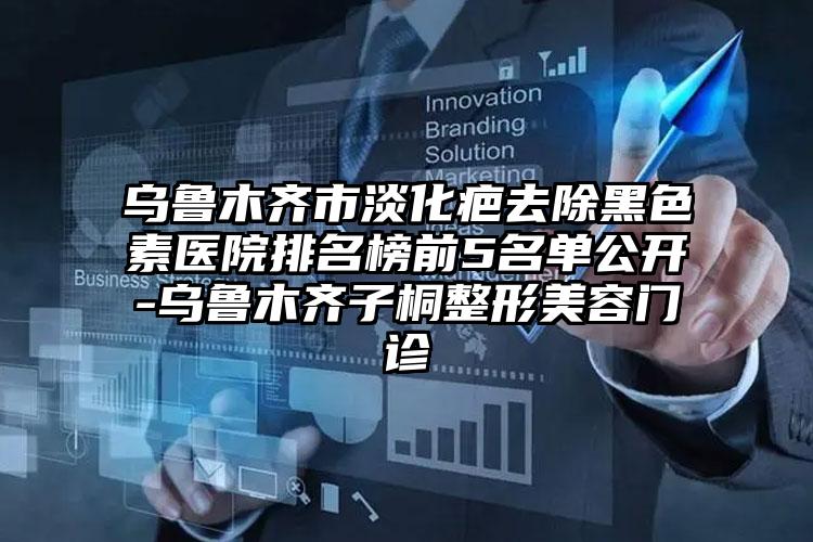 乌鲁木齐市淡化疤去除黑色素医院排名榜前5名单公开-乌鲁木齐子桐整形美容门诊