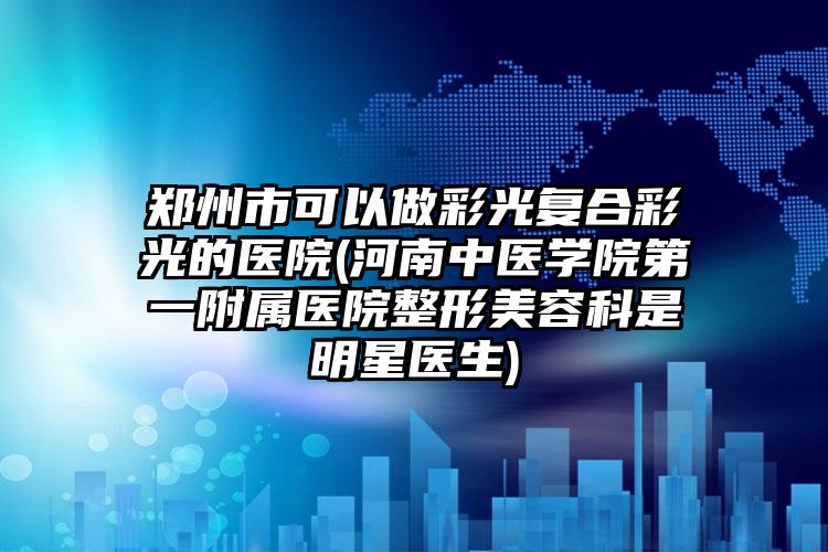 郑州市可以做彩光复合彩光的医院(河南中医学院第一附属医院整形美容科是明星医生)