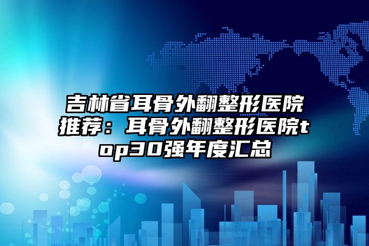 吉林省耳骨外翻整形医院推荐：耳骨外翻整形医院top30强年度汇总
