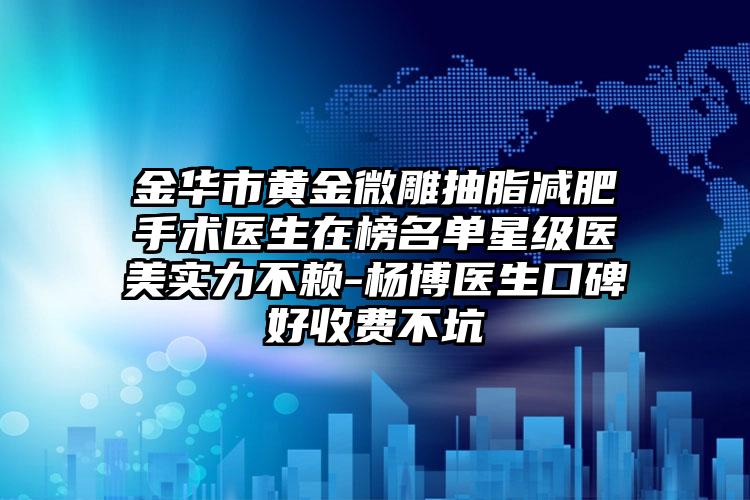金华市黄金微雕抽脂减肥手术医生在榜名单星级医美实力不赖-杨博医生口碑好收费不坑