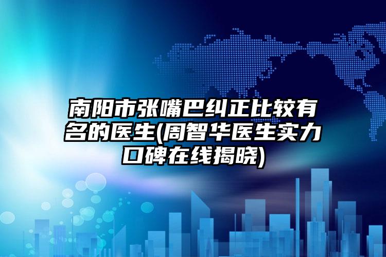 南阳市张嘴巴纠正比较有名的医生(周智华医生实力口碑在线揭晓)