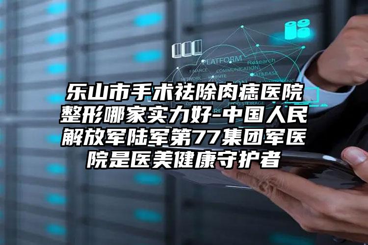 乐山市手术祛除肉痣医院整形哪家实力好-中国人民解放军陆军第77集团军医院是医美健康守护者