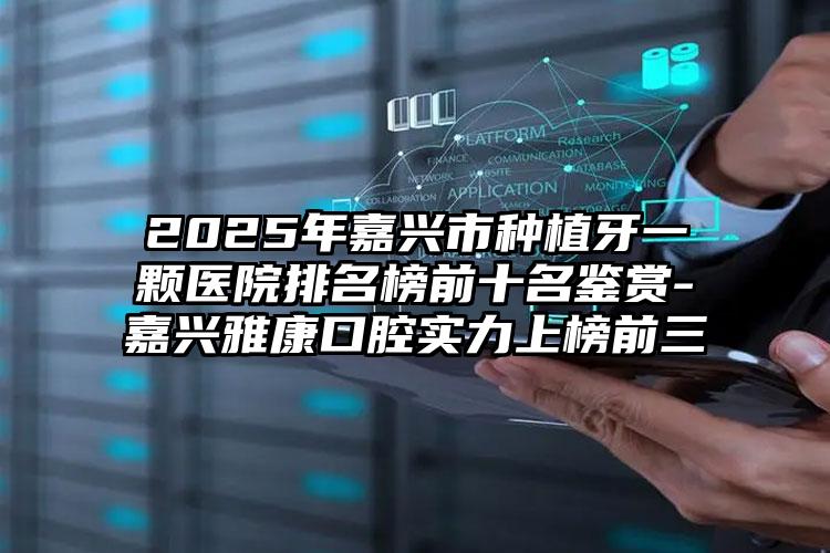 2025年嘉兴市种植牙一颗医院排名榜前十名鉴赏-嘉兴雅康口腔实力上榜前三