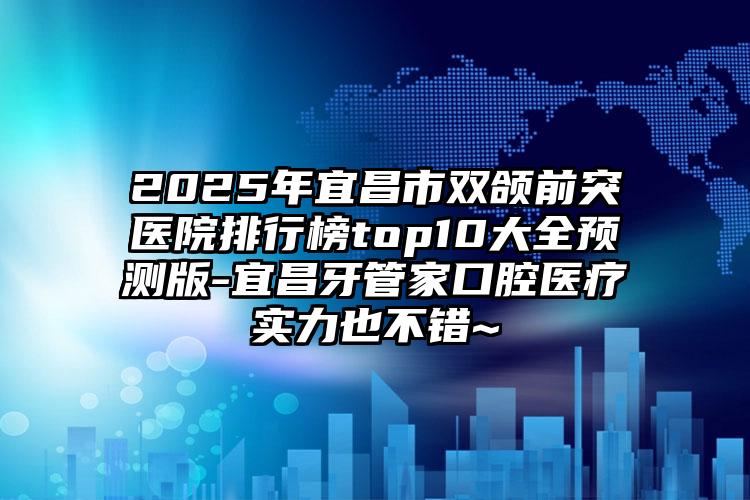 2025年宜昌市双颌前突医院排行榜top10大全预测版-宜昌牙管家口腔医疗实力也不错~