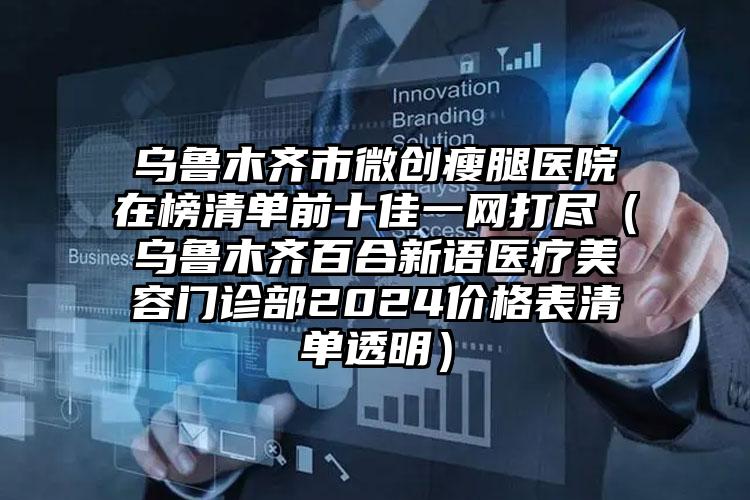 乌鲁木齐市微创瘦腿医院在榜清单前十佳一网打尽（乌鲁木齐百合新语医疗美容门诊部2024价格表清单透明）