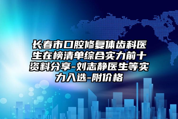 长春市口腔修复体齿科医生在榜清单综合实力前十资料分享-刘志静医生等实力入选-附价格