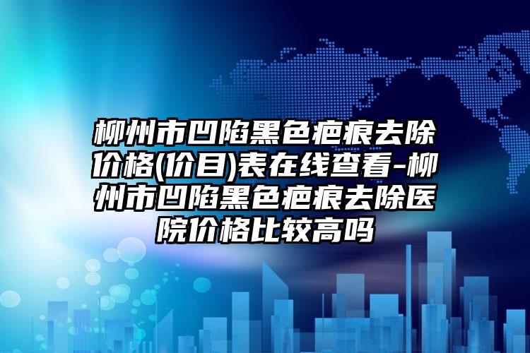 柳州市凹陷黑色疤痕去除价格(价目)表在线查看-柳州市凹陷黑色疤痕去除医院价格比较高吗
