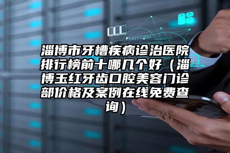 淄博市牙槽疾病诊治医院排行榜前十哪几个好（淄博玉红牙齿口腔美容门诊部价格及案例在线免费查询）