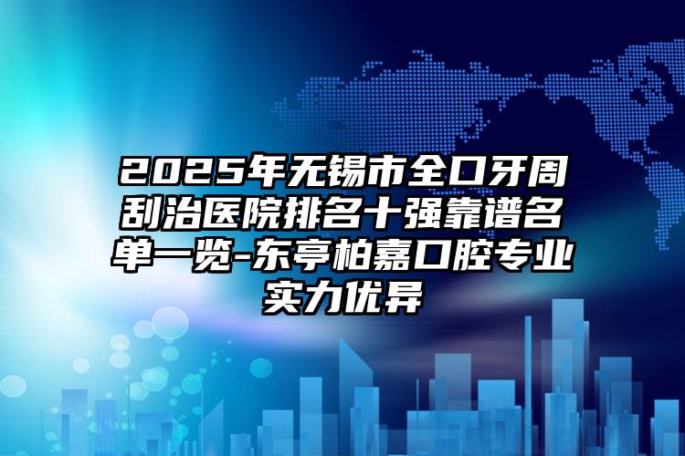 2025年无锡市全口牙周刮治医院排名十强靠谱名单一览-东亭柏嘉口腔专业实力优异