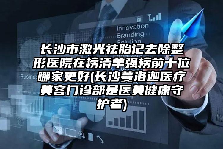 长沙市激光祛胎记去除整形医院在榜清单强榜前十位哪家更好(长沙蔓洛迦医疗美容门诊部是医美健康守护者)