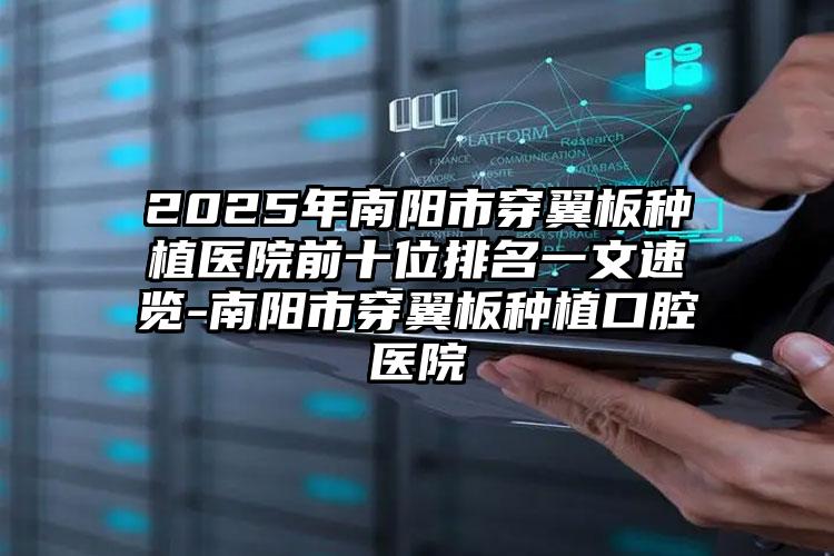 2025年南阳市穿翼板种植医院前十位排名一文速览-南阳市穿翼板种植口腔医院
