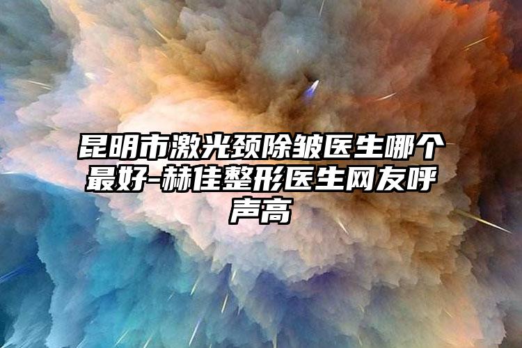 昆明市激光颈除皱医生哪个最好-赫佳整形医生网友呼声高