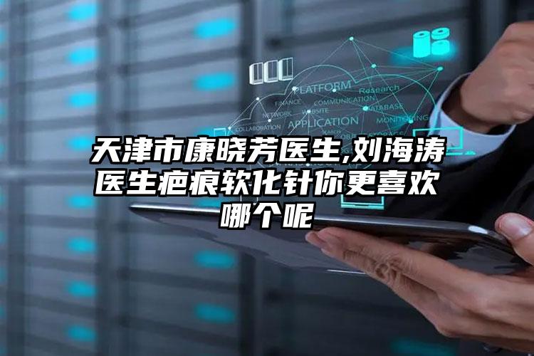 天津市康晓芳医生,刘海涛医生疤痕软化针你更喜欢哪个呢