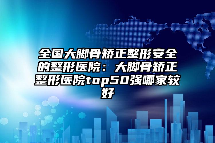 全国大脚骨矫正整形安全的整形医院：大脚骨矫正整形医院top50强哪家较好