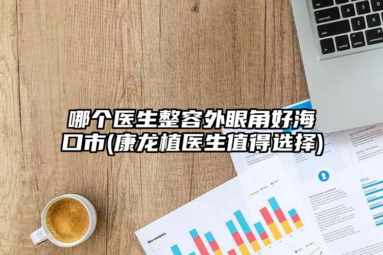 哪个医生整容外眼角好海口市(康龙植医生值得选择)