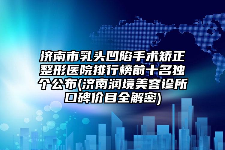 济南市乳头凹陷手术矫正整形医院排行榜前十名独个公布(济南润境美容诊所口碑价目全解密)