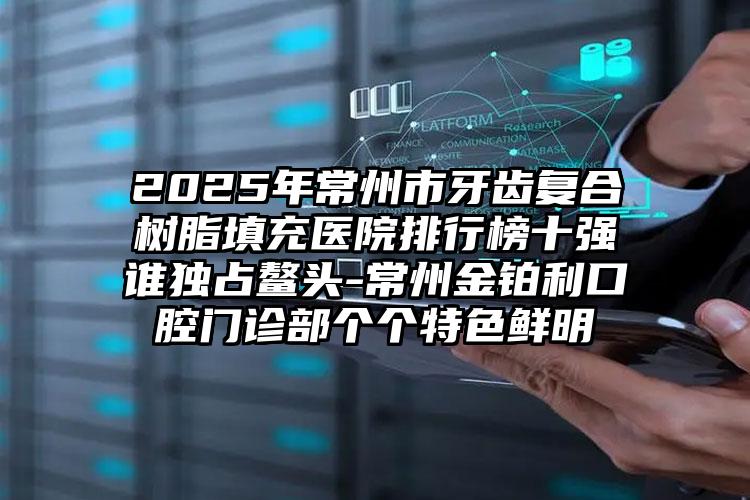 2025年常州市牙齿复合树脂填充医院排行榜十强谁独占鳌头-常州金铂利口腔门诊部个个特色鲜明