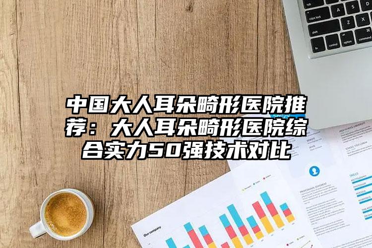 中国大人耳朵畸形医院推荐：大人耳朵畸形医院综合实力50强技术对比