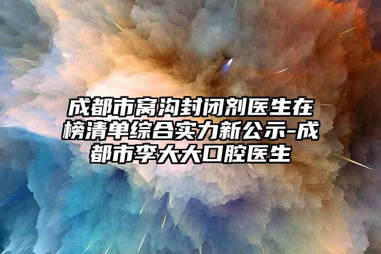 成都市窝沟封闭剂医生在榜清单综合实力新公示-成都市李大大口腔医生