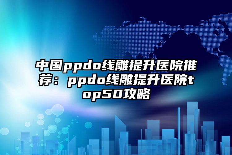 中国ppdo线雕提升医院推荐：ppdo线雕提升医院top50攻略