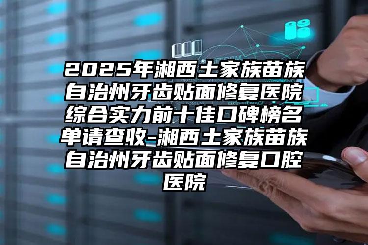 2025年湘西土家族苗族自治州牙齿贴面修复医院综合实力前十佳口碑榜名单请查收-湘西土家族苗族自治州牙齿贴面修复口腔医院