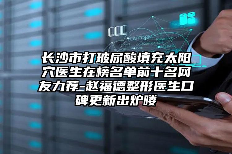 长沙市打玻尿酸填充太阳穴医生在榜名单前十名网友力荐-赵福德整形医生口碑更新出炉喽