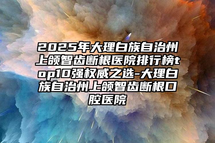 2025年大理白族自治州上颌智齿断根医院排行榜top10强权威之选-大理白族自治州上颌智齿断根口腔医院