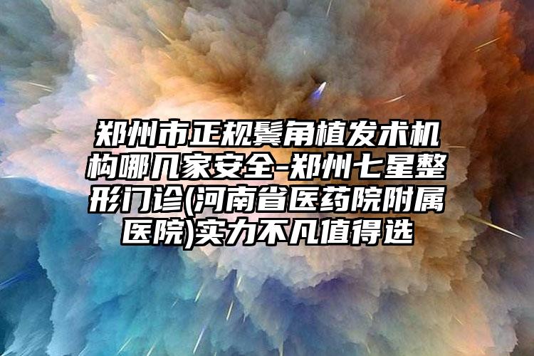郑州市正规鬓角植发术机构哪几家安全-郑州七星整形门诊(河南省医药院附属医院)实力不凡值得选