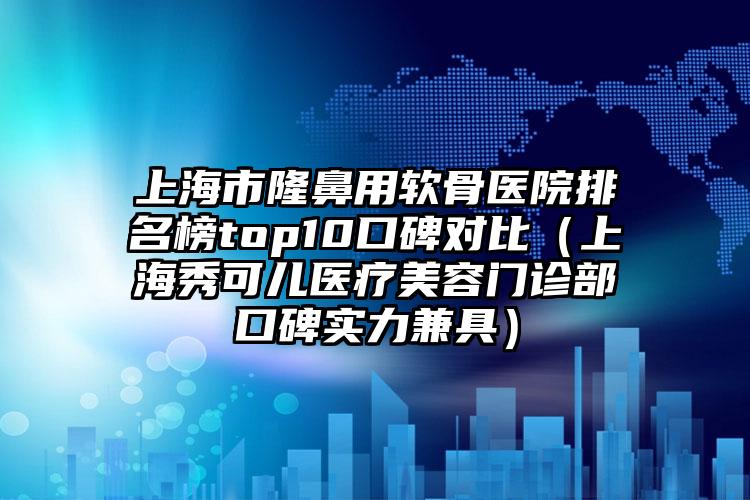上海市隆鼻用软骨医院排名榜top10口碑对比（上海秀可儿医疗美容门诊部口碑实力兼具）