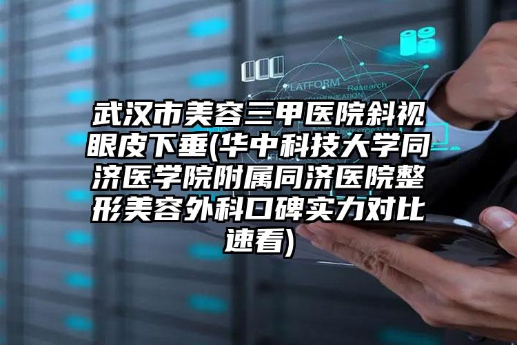 武汉市美容三甲医院斜视眼皮下垂(华中科技大学同济医学院附属同济医院整形美容外科口碑实力对比速看)