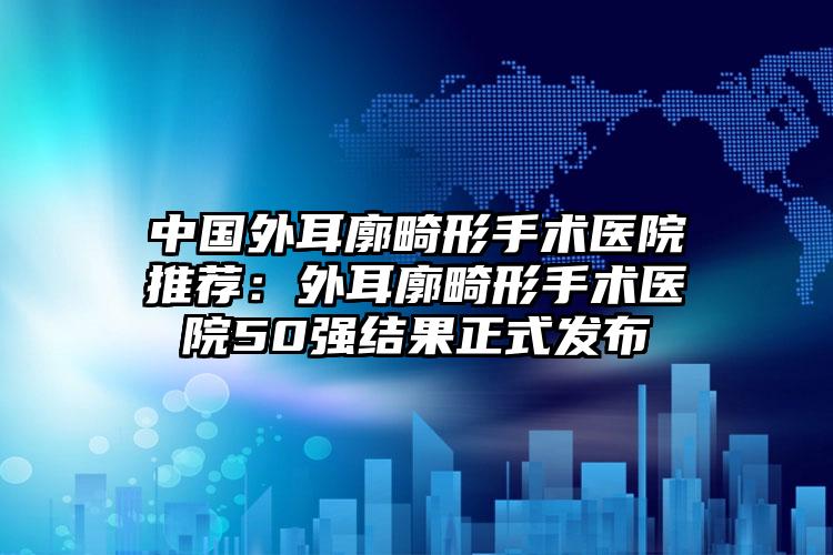 中国外耳廓畸形手术医院推荐：外耳廓畸形手术医院50强结果正式发布
