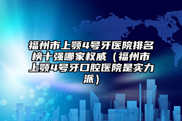 福州市上颚4号牙医院排名榜十强哪家权威（福州市上颚4号牙口腔医院是实力派）
