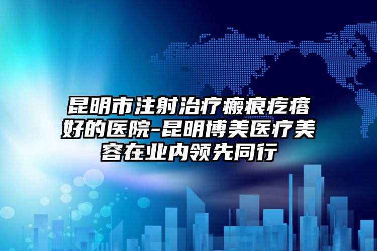 昆明市注射治疗瘢痕疙瘩好的医院-昆明博美医疗美容在业内领先同行