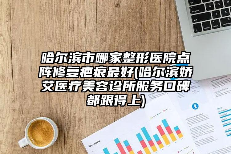 哈尔滨市哪家整形医院点阵修复疤痕最好(哈尔滨娇艾医疗美容诊所服务口碑都跟得上)