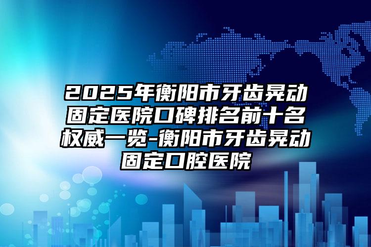 2025年衡阳市牙齿晃动固定医院口碑排名前十名权威一览-衡阳市牙齿晃动固定口腔医院