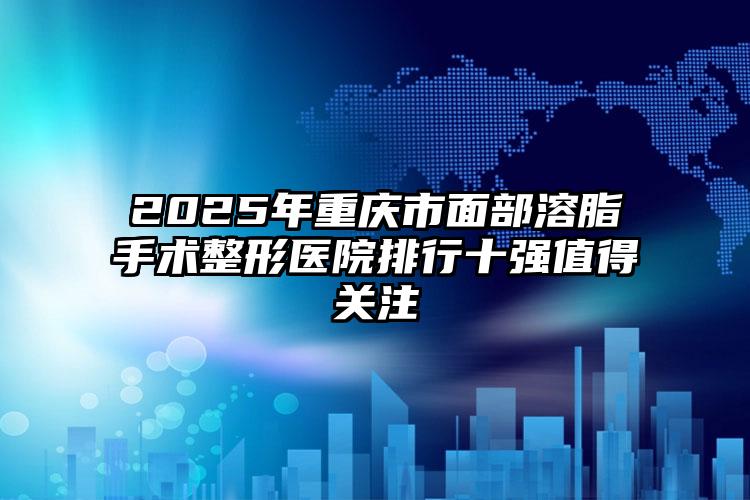 2025年重庆市面部溶脂手术整形医院排行十强值得关注